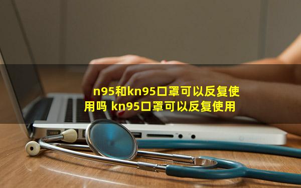 n95和kn95口罩可以反复使用吗 kn95口罩可以反复使用吗-
