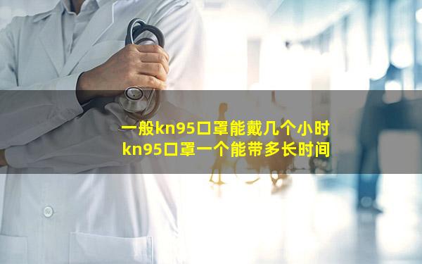 一般kn95口罩能戴几个小时 kn95口罩一个能带多长时间